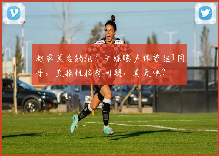 赵睿莫名躺枪？沪媒曝卢伟曾拒1国手，直指性格有问题，真是他？